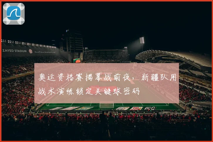 奥运资格赛揭幕战前夜,新疆队用战术演练锁定关键球密码