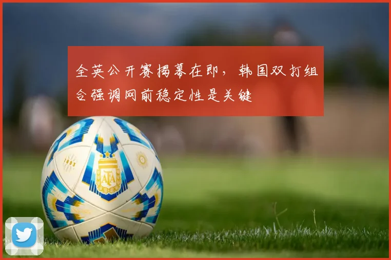 全英公开赛揭幕在即，韩国双打组合强调网前稳定性是关键