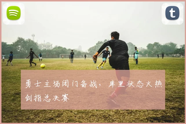勇士主场闭门备战，库里状态火热剑指总决赛 - 球探体育