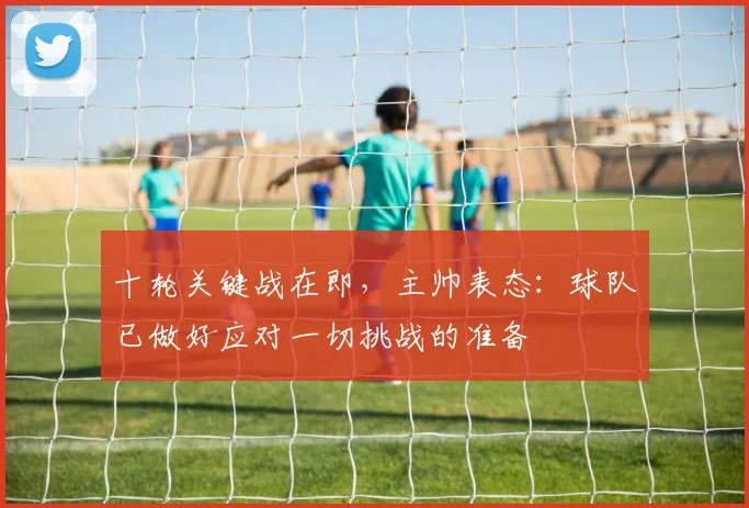 十轮关键战在即，主帅表态：球队已做好应对一切挑战的准备 - 球探体育