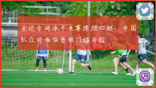 全运会游泳半决赛烽烟四起，中国队众将面临晋级门槛考验