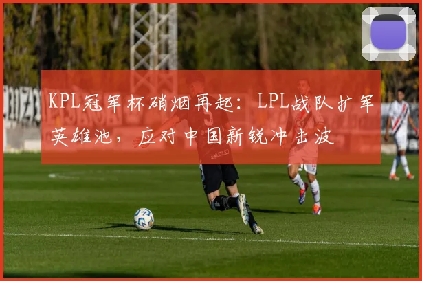 KPL冠军杯硝烟再起:LPL战队扩军英雄池,应对中国新锐冲击波