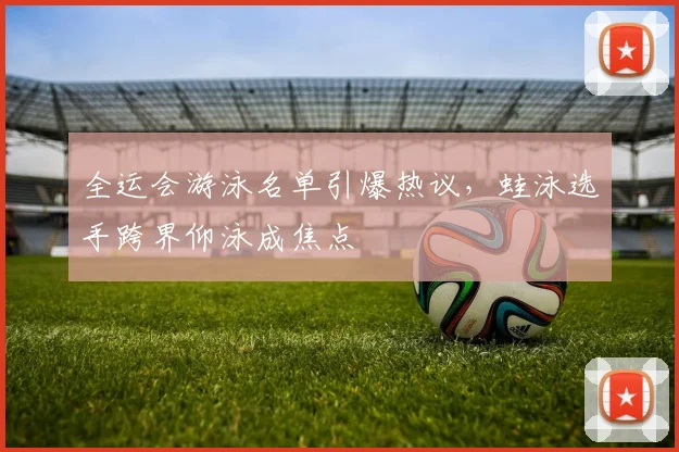 全运会游泳名单引爆热议，蛙泳选手跨界仰泳成焦点