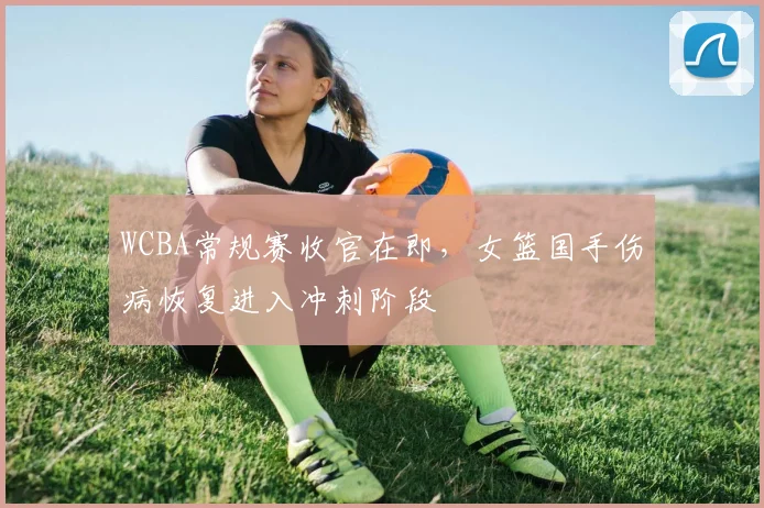 WCBA常规赛收官在即，女篮国手伤病恢复进入冲刺阶段