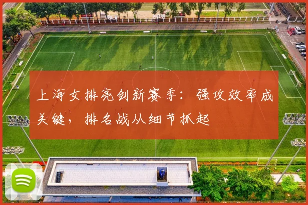 上海女排亮剑新赛季：强攻效率成关键，排名战从细节抓起