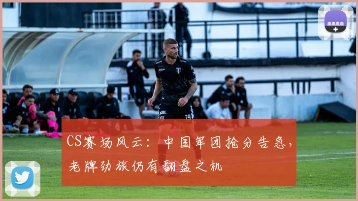 CS赛场风云:中国军团抢分告急,老牌劲旅仍有翻盘之机
