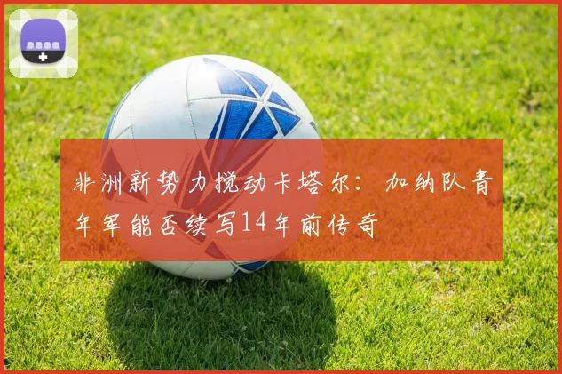 非洲新势力搅动卡塔尔：加纳队青年军能否续写14年前传奇