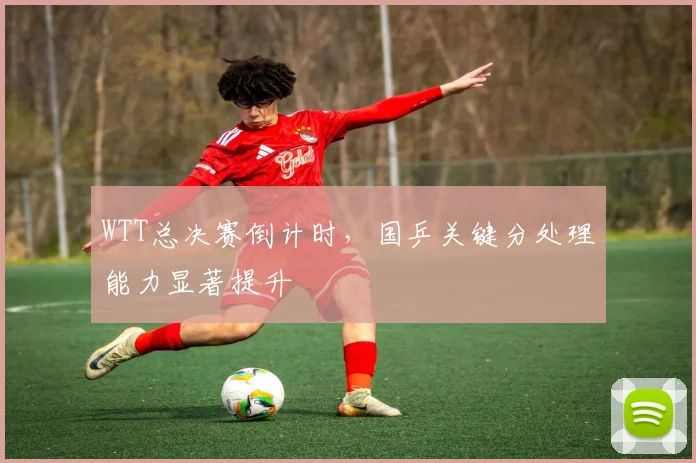 WTT总决赛倒计时，国乒关键分处理能力显著提升