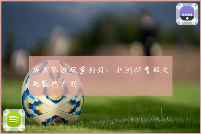 埃及队迎双重利好，非洲杯晋级之路豁然开朗