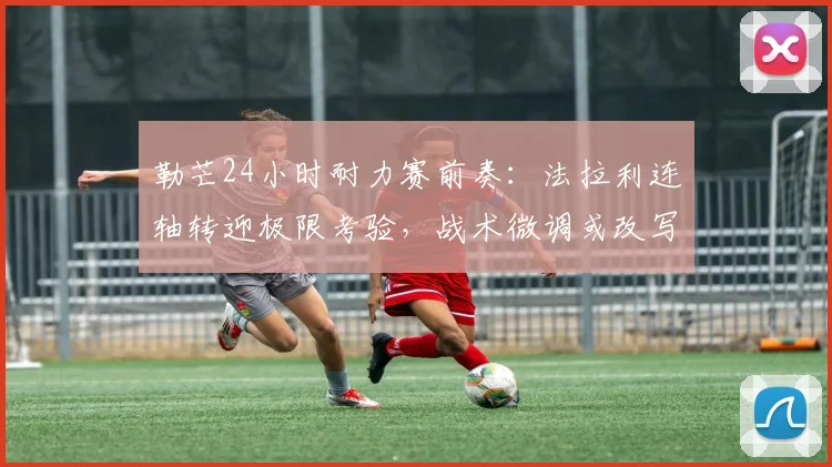 勒芒24小时耐力赛前奏:法拉利连轴转迎极限考验,战术微调或改写WEC争冠格局