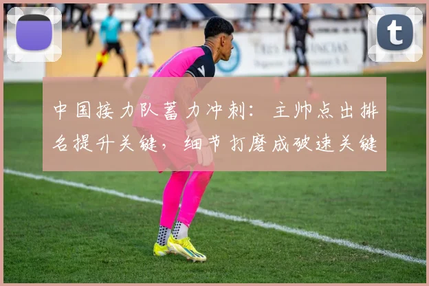 中国接力队蓄力冲刺：主帅点出排名提升关键，细节打磨成破速关键