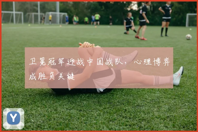 卫冕冠军迎战中国战队，心理博弈成胜负关键 - 球探体育