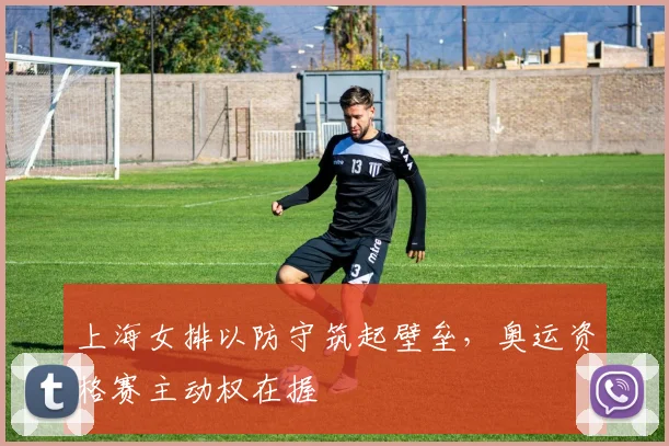 上海女排以防守筑起壁垒，奥运资格赛主动权在握