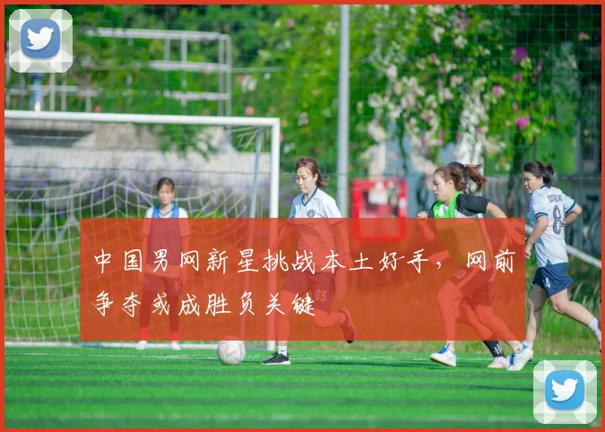 中国男网新星挑战本土好手，网前争夺或成胜负关键