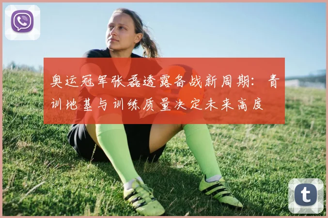 奥运冠军张磊透露备战新周期:青训地基与训练质量决定未来高度