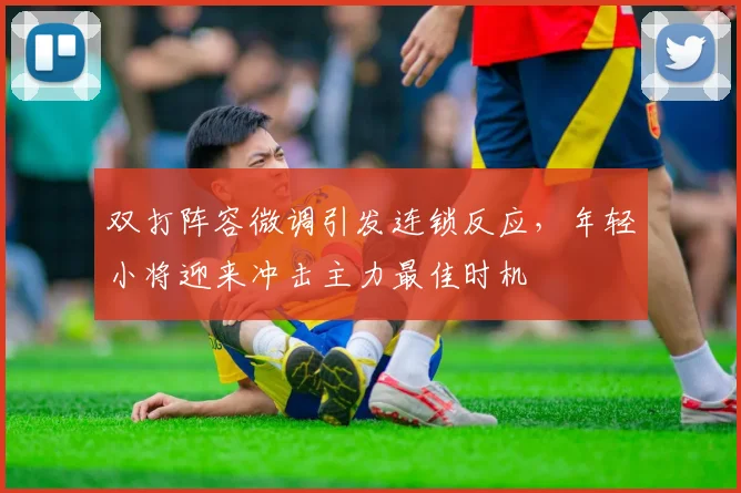 双打阵容微调引发连锁反应，年轻小将迎来冲击主力最佳时机 - 球探体育