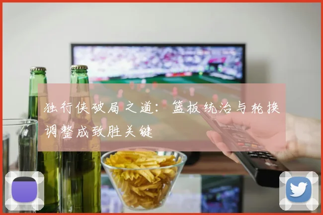 独行侠破局之道:篮板统治与轮换调整成致胜关键