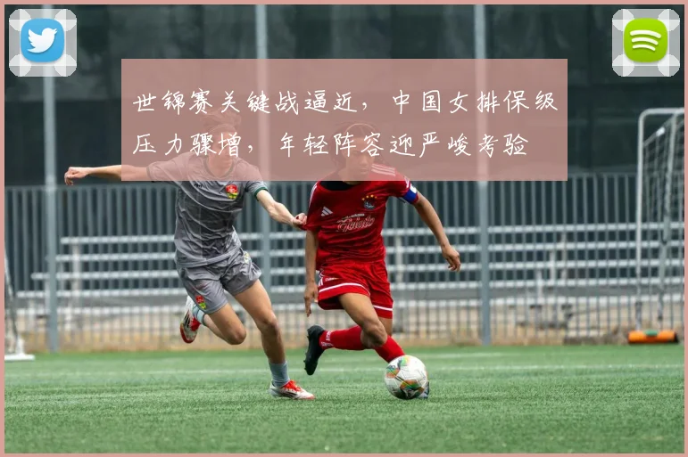 世锦赛关键战逼近,中国女排保级压力骤增,年轻阵容迎严峻考验