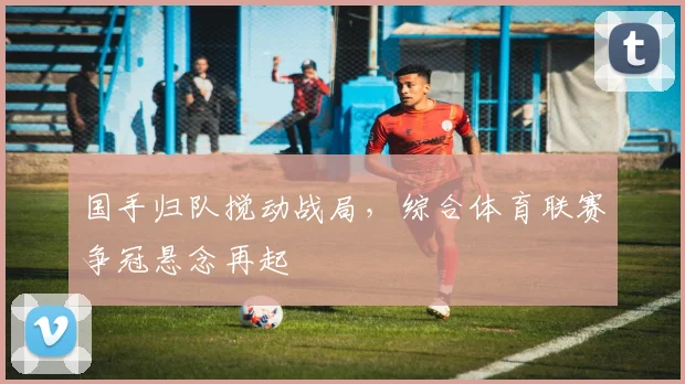 国手归队搅动战局，综合体育联赛争冠悬念再起 - 球探体育