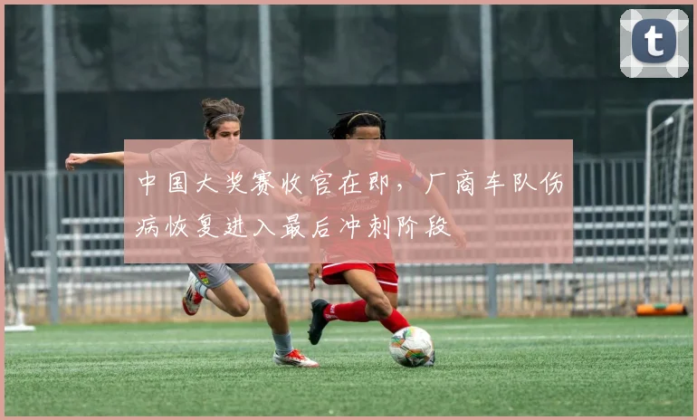 中国大奖赛收官在即，厂商车队伤病恢复进入最后冲刺阶段