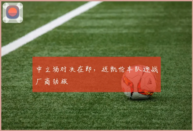 中立场对决在即，迈凯伦车队迎战厂商劲旅