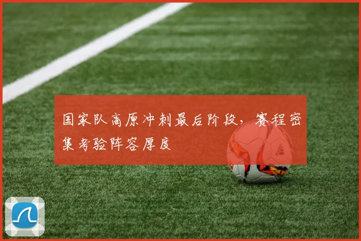 国家队高原冲刺最后阶段,赛程密集考验阵容厚度