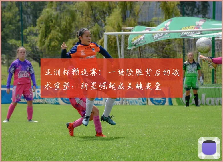 亚洲杯预选赛:一场险胜背后的战术重塑,新星崛起成关键变量