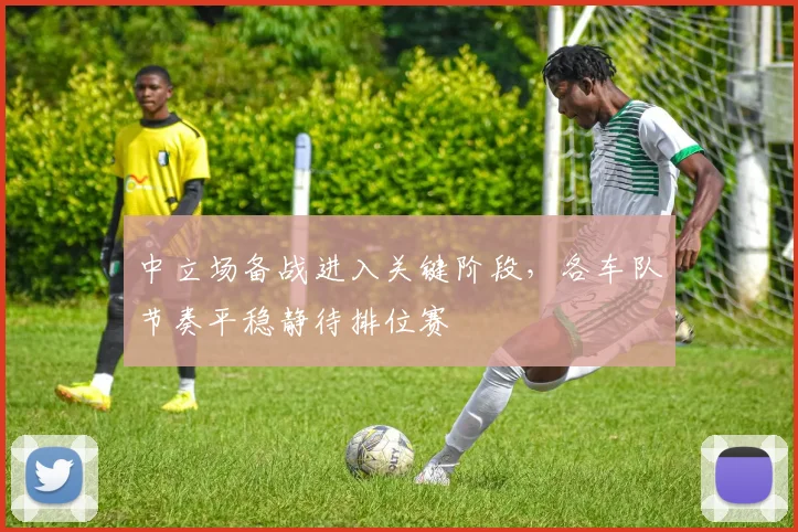 中立场备战进入关键阶段，各车队节奏平稳静待排位赛