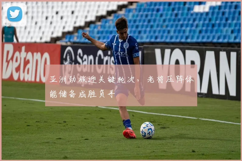 亚洲劲旅迎关键轮次，老将压阵体能储备成胜负手