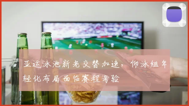 亚运泳池新老交替加速，仰泳组年轻化布局面临赛程考验