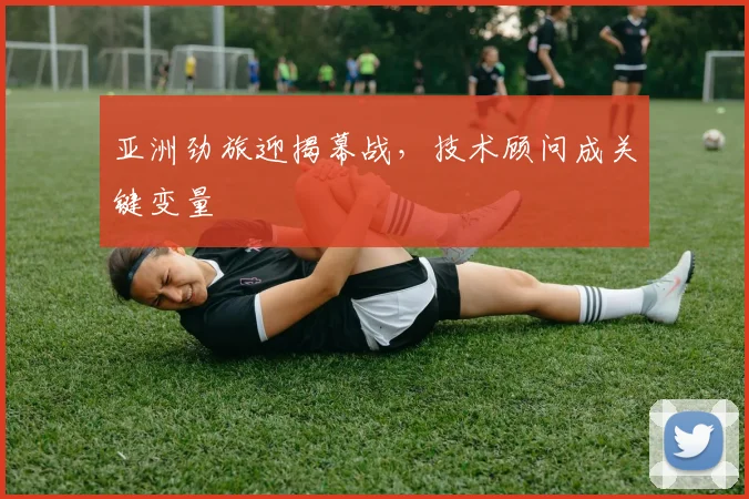 亚洲劲旅迎揭幕战，技术顾问成关键变量