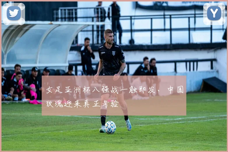 女足亚洲杯八强战一触即发，中国玫瑰迎来真正考验