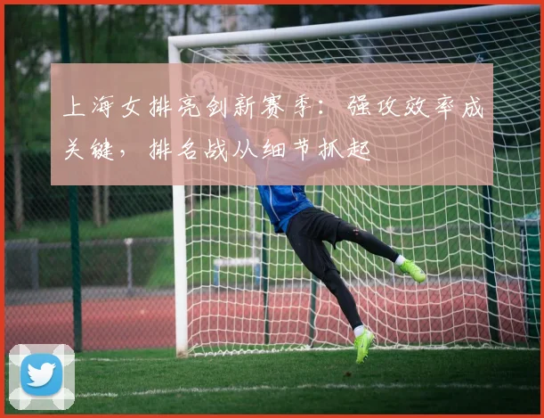 上海女排亮剑新赛季：强攻效率成关键，排名战从细节抓起