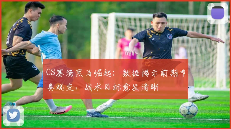 CS赛场黑马崛起：数据揭示前期节奏蜕变，战术目标愈发清晰