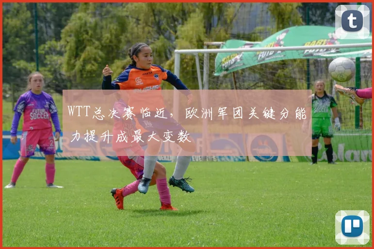 WTT总决赛临近,欧洲军团关键分能力提升成最大变数