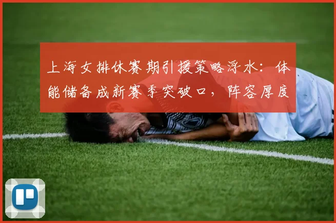 上海女排休赛期引援策略浮水：体能储备成新赛季突破口，阵容厚度亟待提升