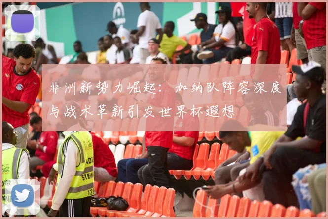非洲新势力崛起：加纳队阵容深度与战术革新引发世界杯遐想