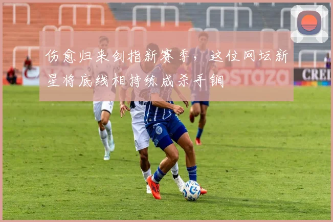 伤愈归来剑指新赛季，这位网坛新星将底线相持练成杀手锏