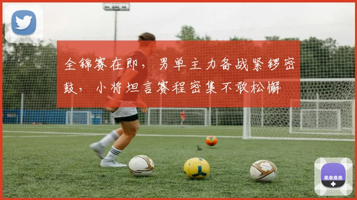 全锦赛在即，男单主力备战紧锣密鼓，小将坦言赛程密集不敢松懈 - 球探体育