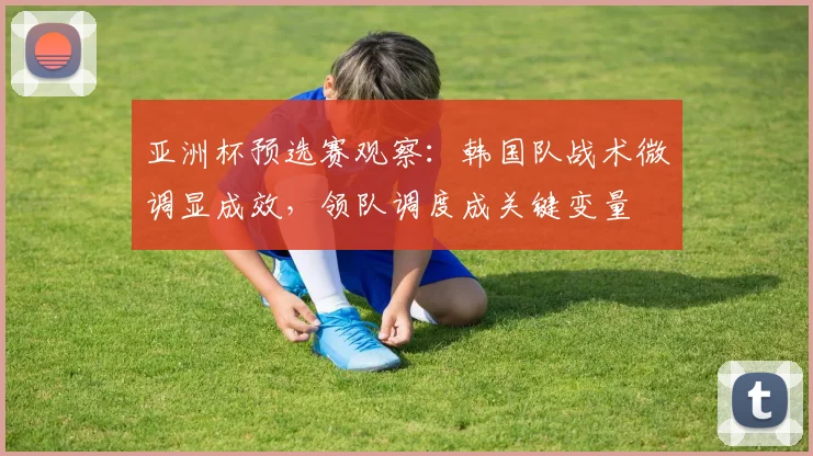 亚洲杯预选赛观察：韩国队战术微调显成效，领队调度成关键变量