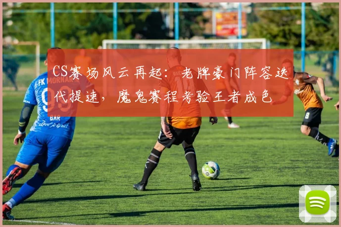 CS赛场风云再起：老牌豪门阵容迭代提速，魔鬼赛程考验王者成色