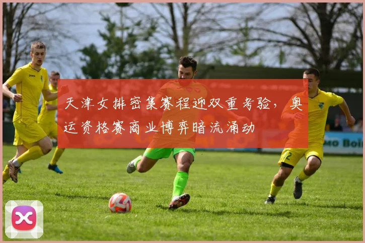 天津女排密集赛程迎双重考验，奥运资格赛商业博弈暗流涌动 - 球探体育