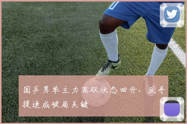 国乒男单主力混双状态回升，反手提速成破局关键 - 球探体育