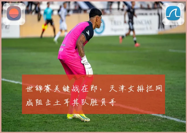 世锦赛关键战在即,天津女排拦网成阻击土耳其队胜负手