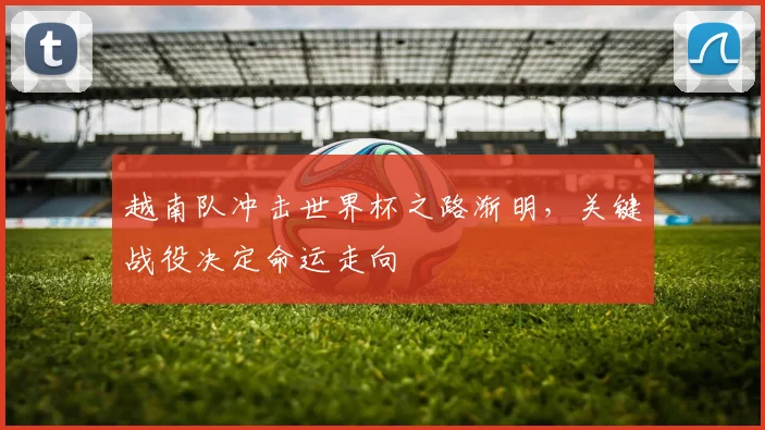 越南队冲击世界杯之路渐明,关键战役决定命运走向