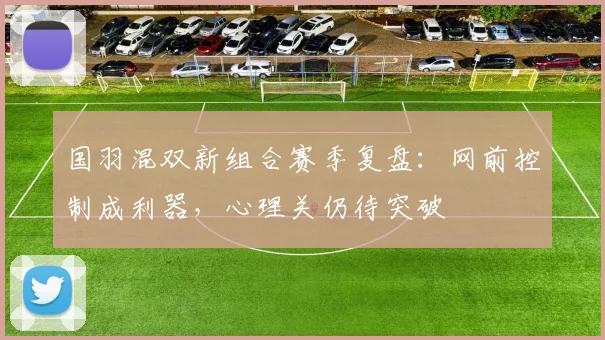 国羽混双新组合赛季复盘：网前控制成利器，心理关仍待突破 - 球探体育