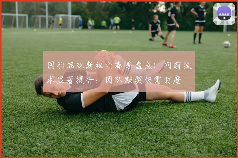 国羽混双新组合赛季盘点：网前技术显著提升，团队默契仍需打磨 - 球探体育