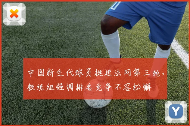 中国新生代球员挺进法网第三轮，教练组强调排名竞争不容松懈