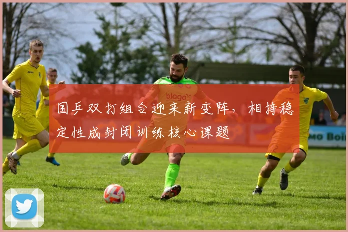 国乒双打组合迎来新变阵，相持稳定性成封闭训练核心课题 - 球探体育